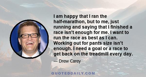 I am happy that I ran the half-marathon, but to me, just running and saying that I finished a race isn't enough for me. I want to run the race as best as I can. Working out for pants size isn't enough. I need a goal or