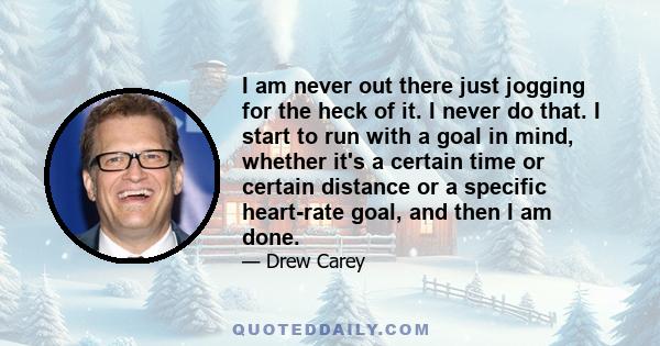 I am never out there just jogging for the heck of it. I never do that. I start to run with a goal in mind, whether it's a certain time or certain distance or a specific heart-rate goal, and then I am done.