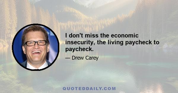 I don't miss the economic insecurity, the living paycheck to paycheck.