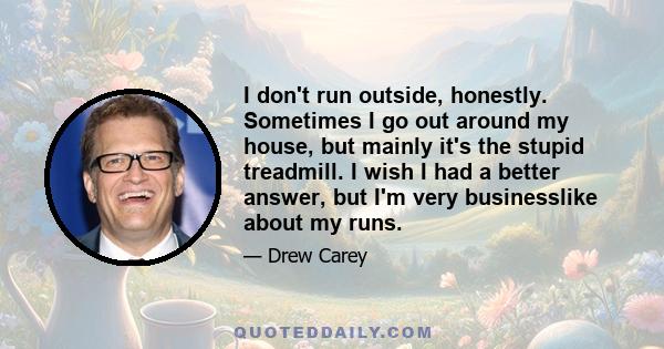 I don't run outside, honestly. Sometimes I go out around my house, but mainly it's the stupid treadmill. I wish I had a better answer, but I'm very businesslike about my runs.