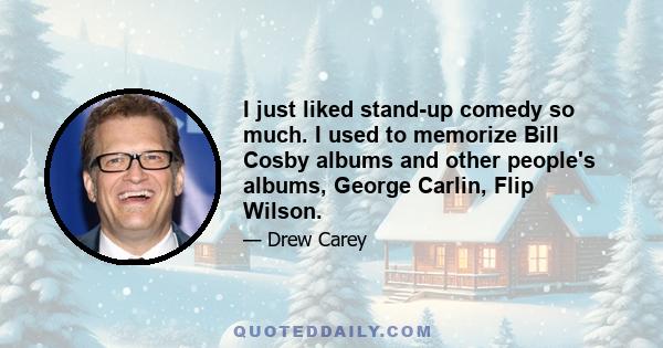 I just liked stand-up comedy so much. I used to memorize Bill Cosby albums and other people's albums, George Carlin, Flip Wilson.