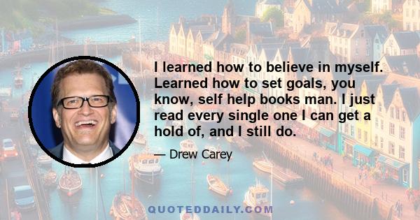 I learned how to believe in myself. Learned how to set goals, you know, self help books man. I just read every single one I can get a hold of, and I still do.