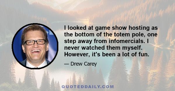 I looked at game show hosting as the bottom of the totem pole, one step away from infomercials. I never watched them myself. However, it's been a lot of fun.