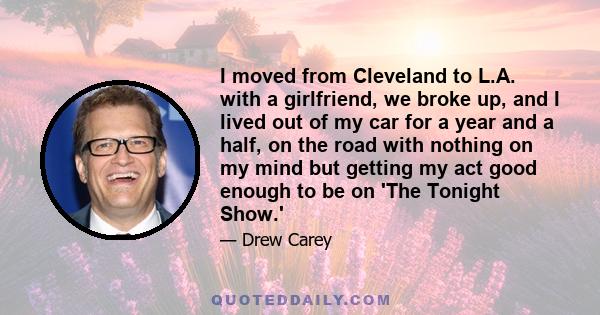 I moved from Cleveland to L.A. with a girlfriend, we broke up, and I lived out of my car for a year and a half, on the road with nothing on my mind but getting my act good enough to be on 'The Tonight Show.'