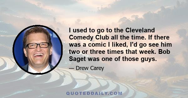 I used to go to the Cleveland Comedy Club all the time. If there was a comic I liked, I'd go see him two or three times that week. Bob Saget was one of those guys.