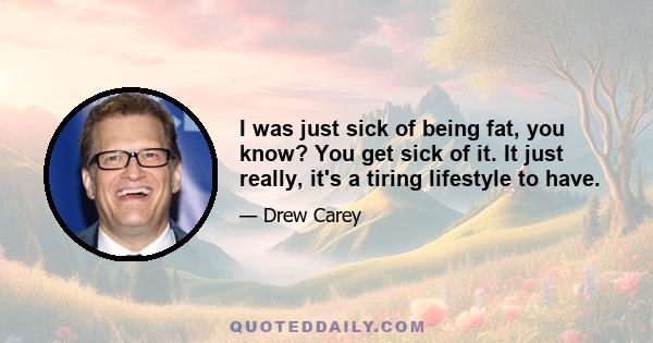 I was just sick of being fat, you know? You get sick of it. It just really, it's a tiring lifestyle to have.