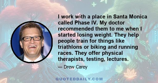 I work with a place in Santa Monica called Phase IV. My doctor recommended them to me when I started losing weight. They help people train for things like triathlons or biking and running races. They offer physical