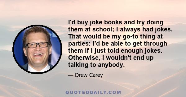 I'd buy joke books and try doing them at school; I always had jokes. That would be my go-to thing at parties: I'd be able to get through them if I just told enough jokes. Otherwise, I wouldn't end up talking to anybody.