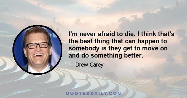 I'm never afraid to die. I think that's the best thing that can happen to somebody is they get to move on and do something better.