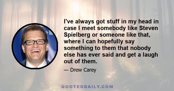 I've always got stuff in my head in case I meet somebody like Steven Spielberg or someone like that, where I can hopefully say something to them that nobody else has ever said and get a laugh out of them.