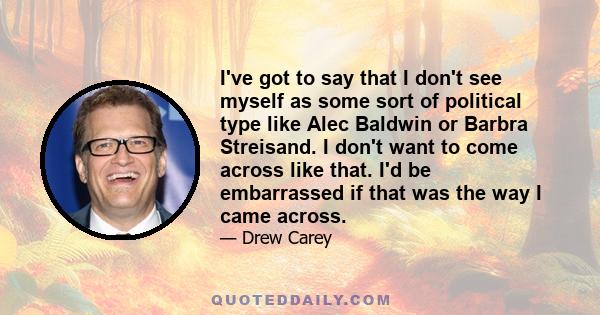 I've got to say that I don't see myself as some sort of political type like Alec Baldwin or Barbra Streisand. I don't want to come across like that. I'd be embarrassed if that was the way I came across.