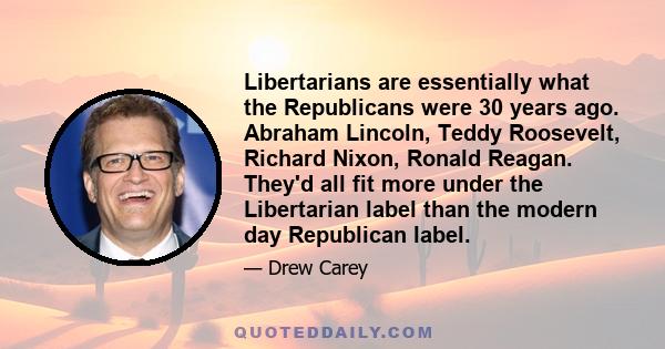 Libertarians are essentially what the Republicans were 30 years ago. Abraham Lincoln, Teddy Roosevelt, Richard Nixon, Ronald Reagan. They'd all fit more under the Libertarian label than the modern day Republican label.