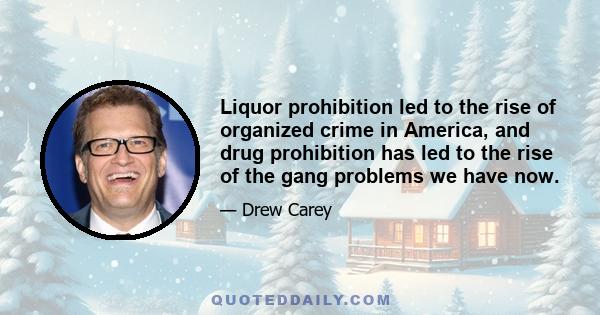 Liquor prohibition led to the rise of organized crime in America, and drug prohibition has led to the rise of the gang problems we have now.