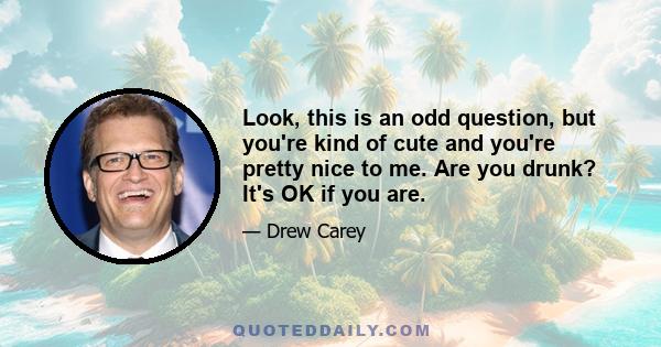 Look, this is an odd question, but you're kind of cute and you're pretty nice to me. Are you drunk? It's OK if you are.