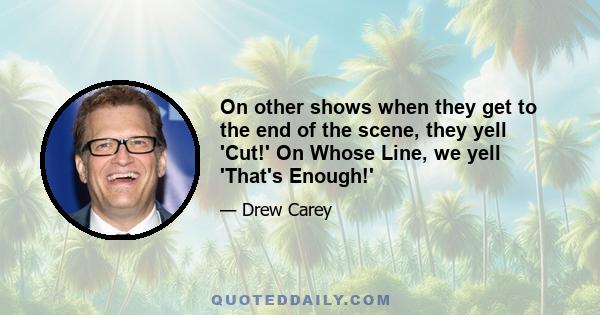 On other shows when they get to the end of the scene, they yell 'Cut!' On Whose Line, we yell 'That's Enough!'