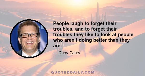 People laugh to forget their troubles, and to forget their troubles they like to look at people who aren't doing better than they are.