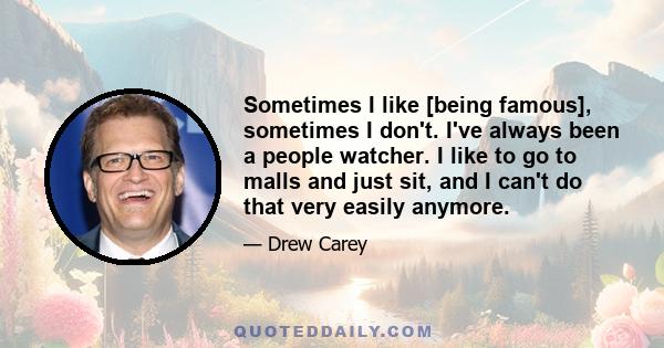 Sometimes I like [being famous], sometimes I don't. I've always been a people watcher. I like to go to malls and just sit, and I can't do that very easily anymore.