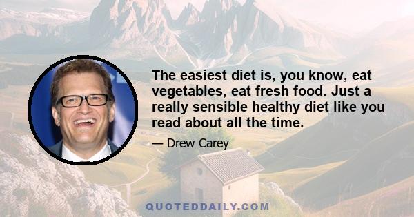 The easiest diet is, you know, eat vegetables, eat fresh food. Just a really sensible healthy diet like you read about all the time.