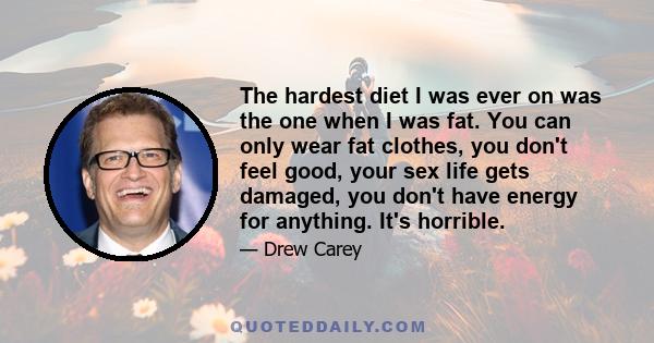 The hardest diet I was ever on was the one when I was fat. You can only wear fat clothes, you don't feel good, your sex life gets damaged, you don't have energy for anything. It's horrible.