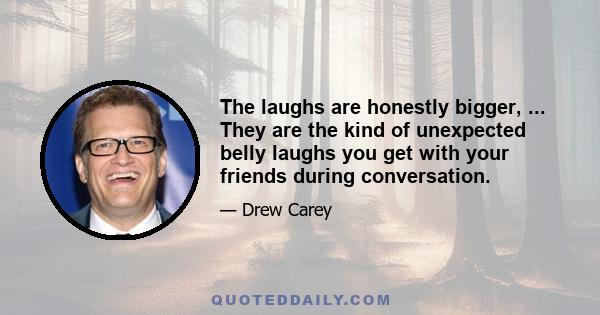 The laughs are honestly bigger, ... They are the kind of unexpected belly laughs you get with your friends during conversation.