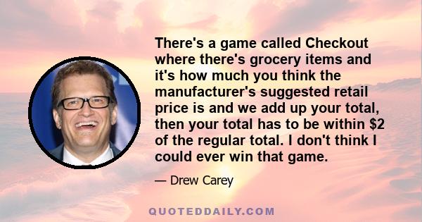 There's a game called Checkout where there's grocery items and it's how much you think the manufacturer's suggested retail price is and we add up your total, then your total has to be within $2 of the regular total. I