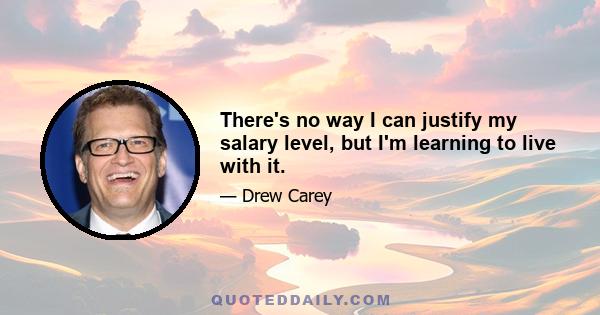 There's no way I can justify my salary level, but I'm learning to live with it.