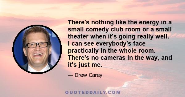 There's nothing like the energy in a small comedy club room or a small theater when it's going really well. I can see everybody's face practically in the whole room. There's no cameras in the way, and it's just me.