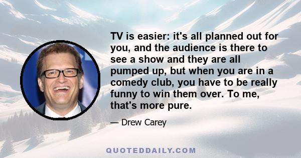 TV is easier: it's all planned out for you, and the audience is there to see a show and they are all pumped up, but when you are in a comedy club, you have to be really funny to win them over. To me, that's more pure.