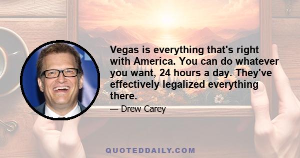 Vegas is everything that's right with America. You can do whatever you want, 24 hours a day. They've effectively legalized everything there.