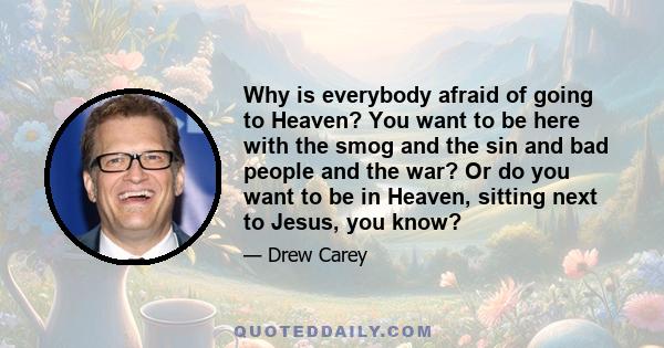 Why is everybody afraid of going to Heaven? You want to be here with the smog and the sin and bad people and the war? Or do you want to be in Heaven, sitting next to Jesus, you know?