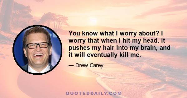 You know what I worry about? I worry that when I hit my head, it pushes my hair into my brain, and it will eventually kill me.