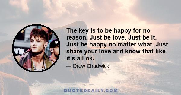 The key is to be happy for no reason. Just be love. Just be it. Just be happy no matter what. Just share your love and know that like it's all ok.