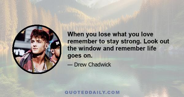 When you lose what you love remember to stay strong. Look out the window and remember life goes on.