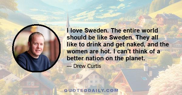 I love Sweden. The entire world should be like Sweden. They all like to drink and get naked, and the women are hot. I can't think of a better nation on the planet.