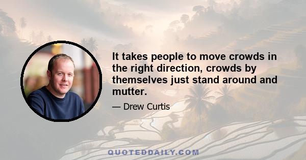 It takes people to move crowds in the right direction, crowds by themselves just stand around and mutter.