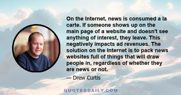 On the Internet, news is consumed a la carte. If someone shows up on the main page of a website and doesn't see anything of interest, they leave. This negatively impacts ad revenues. The solution on the Internet is to