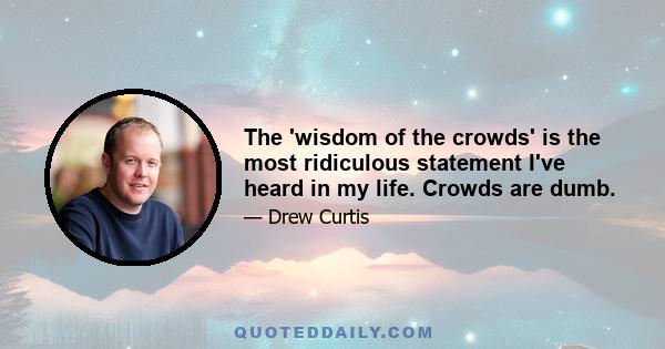 The 'wisdom of the crowds' is the most ridiculous statement I've heard in my life. Crowds are dumb.