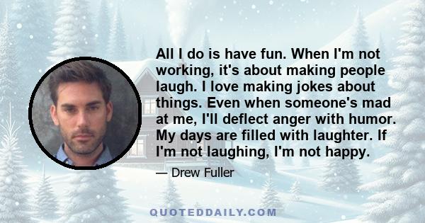 All I do is have fun. When I'm not working, it's about making people laugh. I love making jokes about things. Even when someone's mad at me, I'll deflect anger with humor. My days are filled with laughter. If I'm not