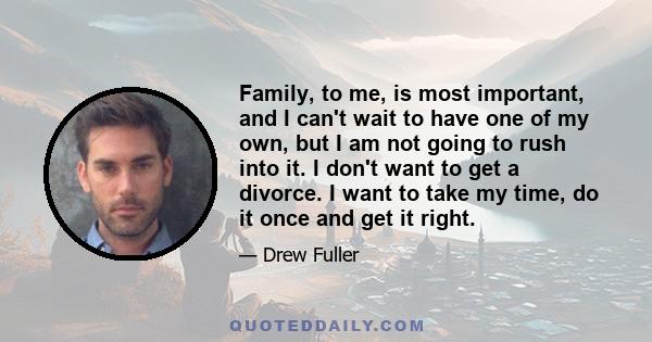 Family, to me, is most important, and I can't wait to have one of my own, but I am not going to rush into it. I don't want to get a divorce. I want to take my time, do it once and get it right.