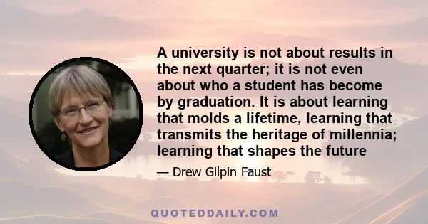 A university is not about results in the next quarter; it is not even about who a student has become by graduation. It is about learning that molds a lifetime, learning that transmits the heritage of millennia; learning 