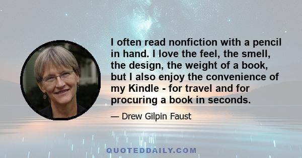 I often read nonfiction with a pencil in hand. I love the feel, the smell, the design, the weight of a book, but I also enjoy the convenience of my Kindle - for travel and for procuring a book in seconds.