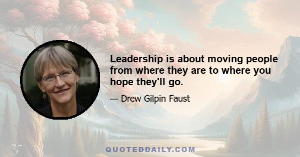 Leadership is about moving people from where they are to where you hope they'll go.