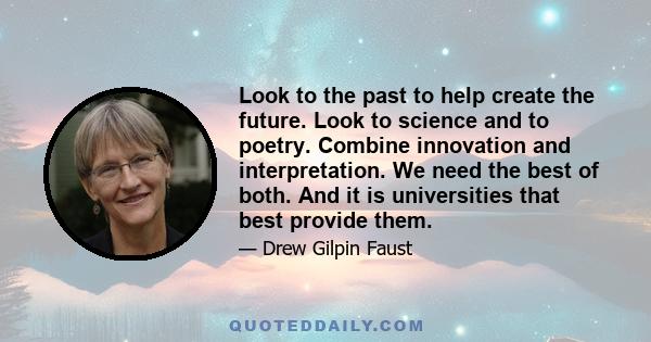 Look to the past to help create the future. Look to science and to poetry. Combine innovation and interpretation. We need the best of both. And it is universities that best provide them.