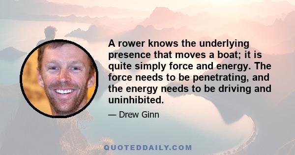 A rower knows the underlying presence that moves a boat; it is quite simply force and energy. The force needs to be penetrating, and the energy needs to be driving and uninhibited.