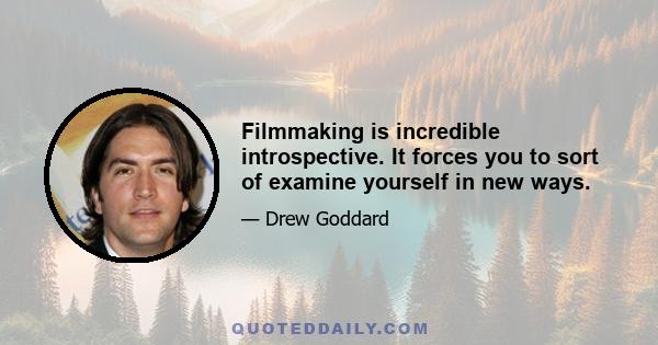 Filmmaking is incredible introspective. It forces you to sort of examine yourself in new ways.