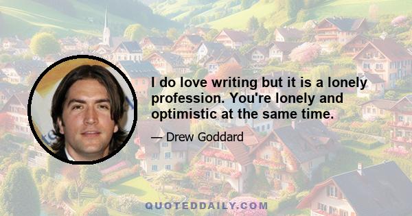 I do love writing but it is a lonely profession. You're lonely and optimistic at the same time.