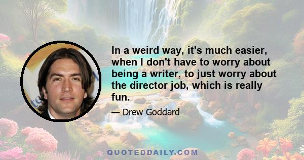 In a weird way, it's much easier, when I don't have to worry about being a writer, to just worry about the director job, which is really fun.