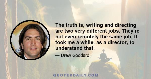 The truth is, writing and directing are two very different jobs. They're not even remotely the same job. It took me a while, as a director, to understand that.