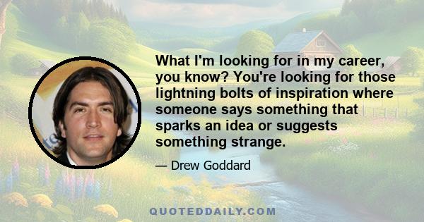 What I'm looking for in my career, you know? You're looking for those lightning bolts of inspiration where someone says something that sparks an idea or suggests something strange.