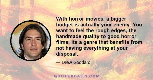 With horror movies, a bigger budget is actually your enemy. You want to feel the rough edges, the handmade quality to good horror films. Its a genre that benefits from not having everything at your disposal.